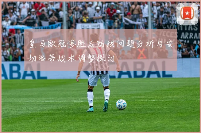 皇马欧冠惨胜后防线问题分析与安切洛蒂战术调整探讨