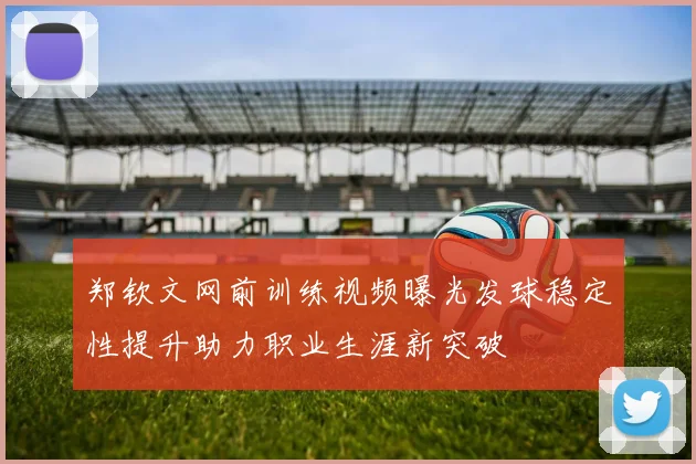郑钦文网前训练视频曝光发球稳定性提升助力职业生涯新突破