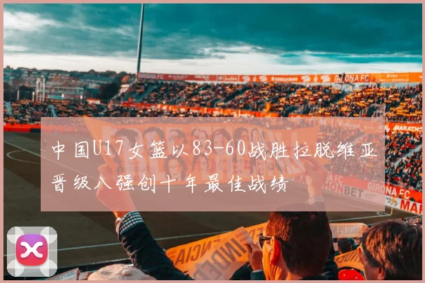 中国U17女篮以83-60战胜拉脱维亚晋级八强创十年最佳战绩