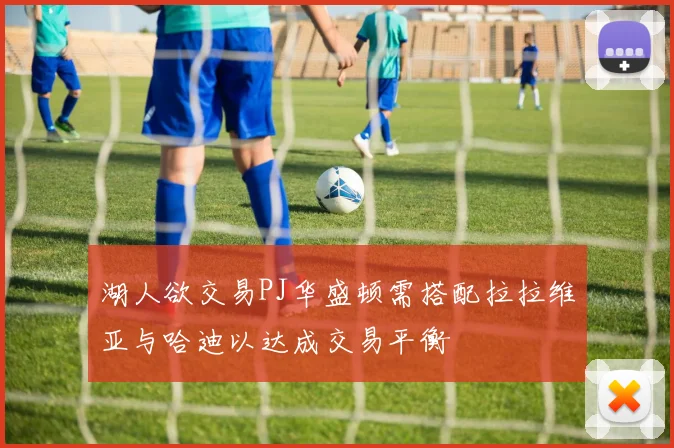 湖人欲交易PJ华盛顿需搭配拉拉维亚与哈迪以达成交易平衡