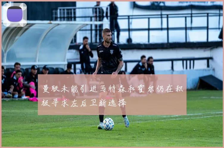 曼联未能引进马特森和霍尔仍在积极寻求左后卫新选择