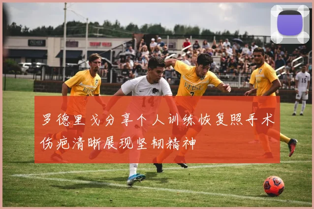罗德里戈分享个人训练恢复照手术伤疤清晰展现坚韧精神