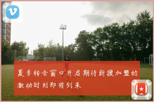 夏季转会窗口开启期待新援加盟的激动时刻即将到来