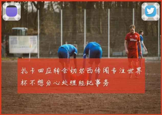 扎卡回应转会切尔西传闻专注世界杯不想分心处理经纪事务