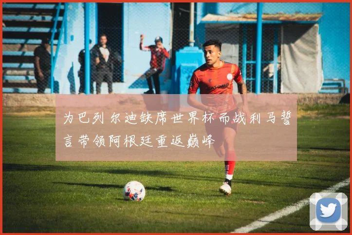 为巴列尔迪缺席世界杯而战利马誓言带领阿根廷重返巅峰