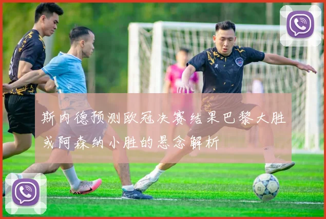 斯内德预测欧冠决赛结果巴黎大胜或阿森纳小胜的悬念解析