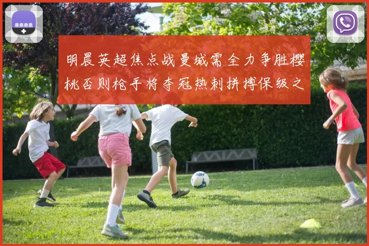 明晨英超焦点战曼城需全力争胜樱桃否则枪手将夺冠热刺拼搏保级之路