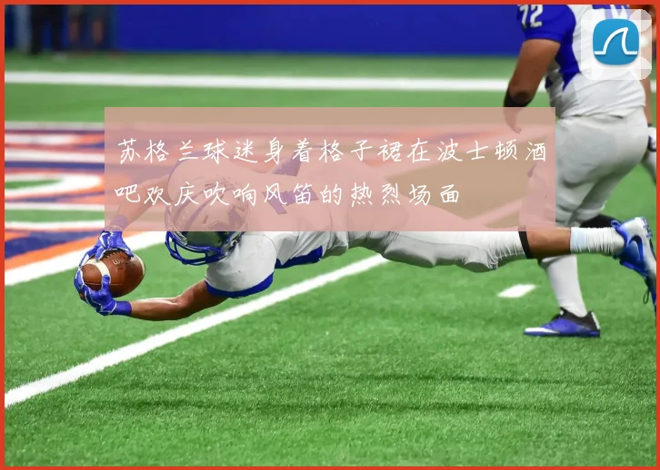 苏格兰球迷身着格子裙在波士顿酒吧欢庆吹响风笛的热烈场面
