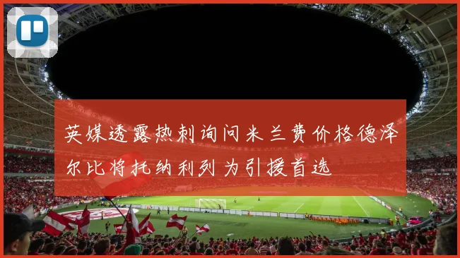 英媒透露热刺询问米兰费价格德泽尔比将托纳利列为引援首选