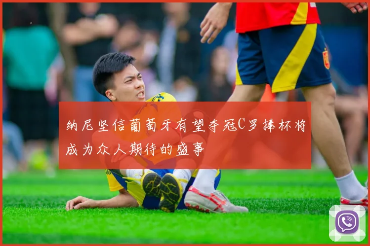 纳尼坚信葡萄牙有望夺冠C罗捧杯将成为众人期待的盛事