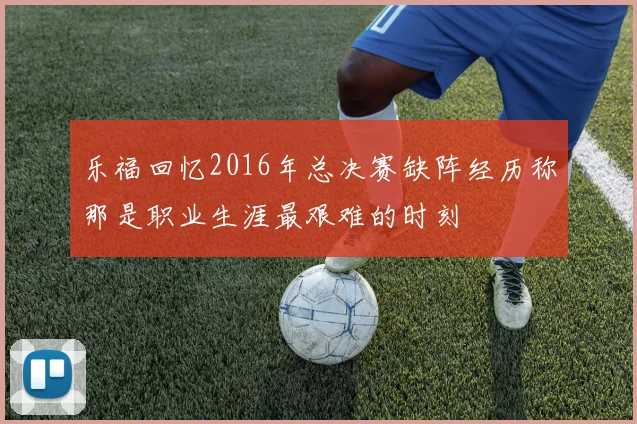 乐福回忆2016年总决赛缺阵经历称那是职业生涯最艰难的时刻