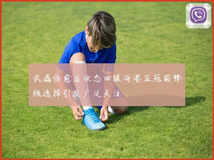 武磊伤愈后状态回暖海港亚冠前锋线选择引发广泛关注