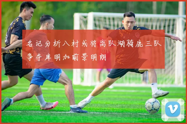 名记分析八村或将离队湖骑鹿三队争夺库明加前景明朗