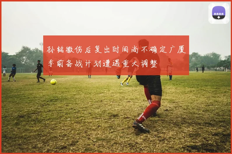 孙铭徽伤后复出时间尚不确定广厦季前备战计划遭遇重大调整