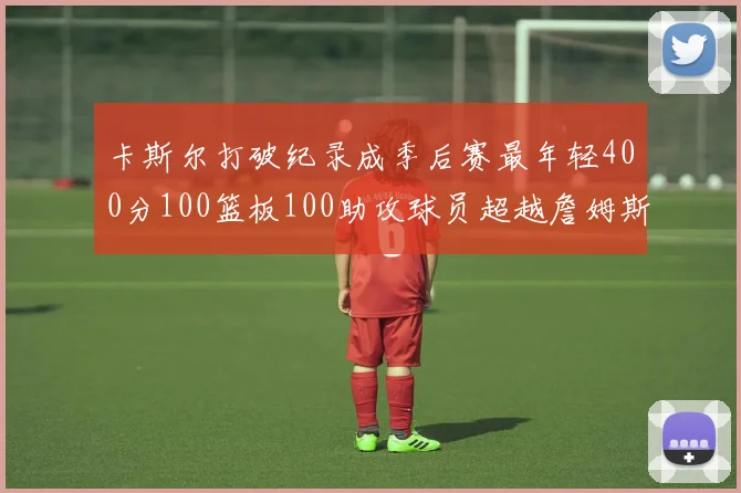 卡斯尔打破纪录成季后赛最年轻400分100篮板100助攻球员超越詹姆斯荣耀时刻