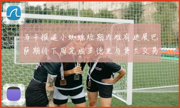 马卡报道小蜘蛛短期内难有进展巴萨期待下周完成罗德里与费兰交易