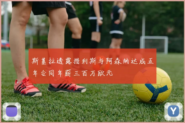 斯基拉透露措利斯与阿森纳达成五年合同年薪三百万欧元