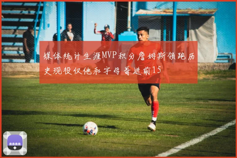 媒体统计生涯MVP积分詹姆斯领跑历史现役仅他和字母哥进前15
