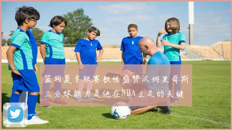 篮网夏季联赛教练盛赞汉姆里奇斯三分球能力是他在NBA立足的关键