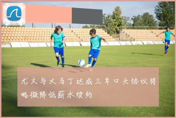 尤文与大马丁达成三年口头协议将略微降低薪水续约
