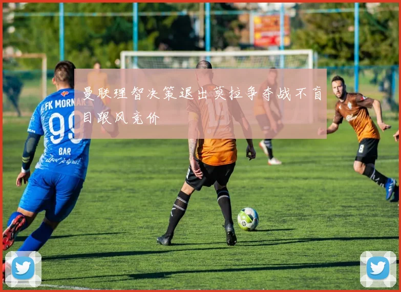 曼联理智决策退出莫拉争夺战不盲目跟风竞价
