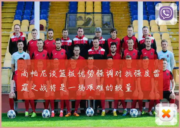 尚帕尼谈篮板优势强调对抗强度雷霆之战将是一场艰难的较量
