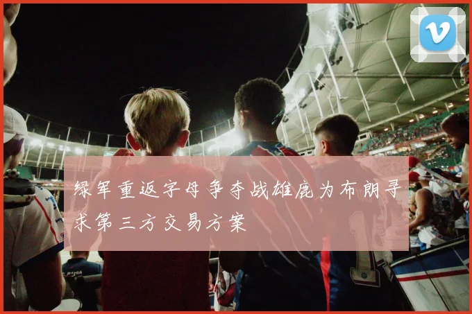 绿军重返字母争夺战雄鹿为布朗寻求第三方交易方案