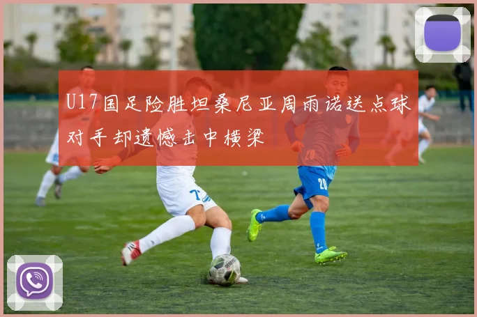 U17国足险胜坦桑尼亚周雨诺送点球对手却遗憾击中横梁