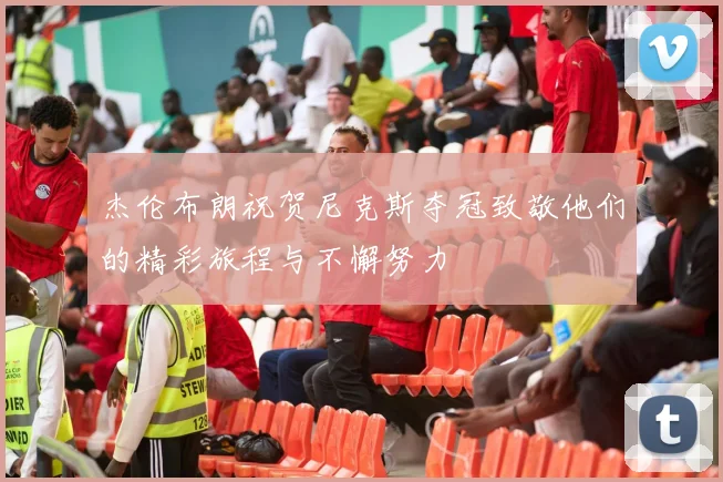 杰伦布朗祝贺尼克斯夺冠致敬他们的精彩旅程与不懈努力